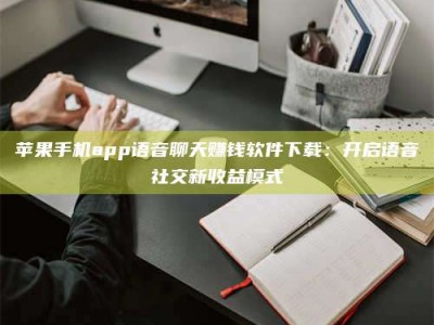 牡丹江苹果手机app语音聊天赚钱软件下载：开启语音社交新收益模式